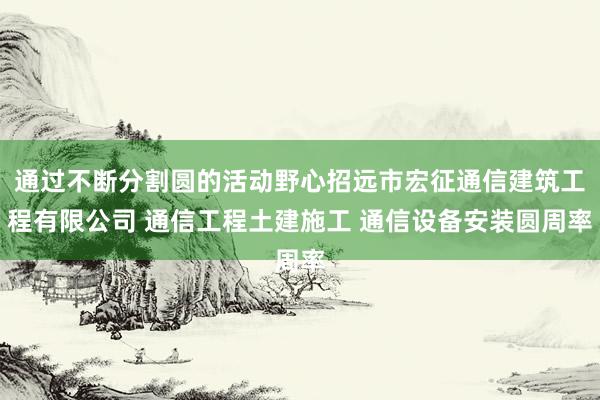 通过不断分割圆的活动野心招远市宏征通信建筑工程有限公司 通信工程土建施工 通信设备安装圆周率