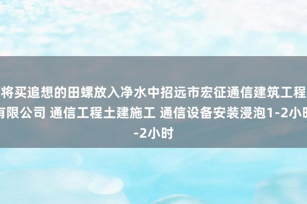 将买追想的田螺放入净水中招远市宏征通信建筑工程有限公司 通信工程土建施工 通信设备安装浸泡1-2小时